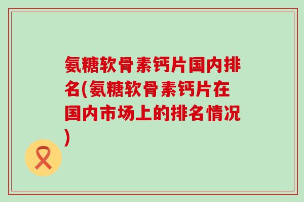 氨糖软骨素钙片国内排名(氨糖软骨素钙片在国内市场上的排名情况)