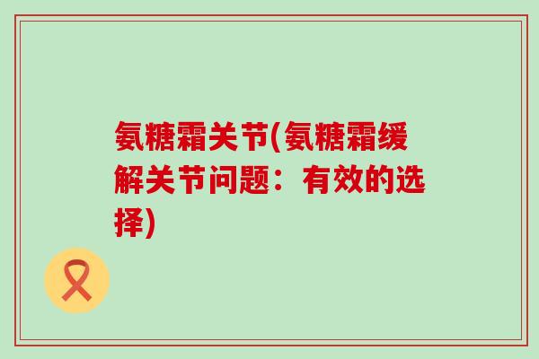 氨糖霜关节(氨糖霜缓解关节问题：有效的选择)
