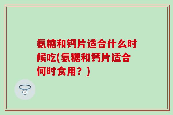 氨糖和钙片适合什么时候吃(氨糖和钙片适合何时食用?) 氨糖和钙片适合什么时候吃(氨糖和钙片适合何时食用?)