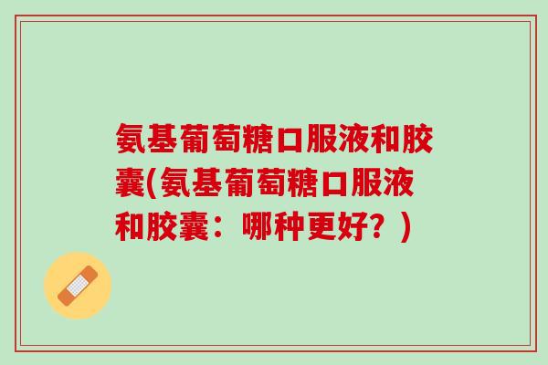 氨基葡萄糖口服液和胶囊(氨基葡萄糖口服液和胶囊：哪种更好？)