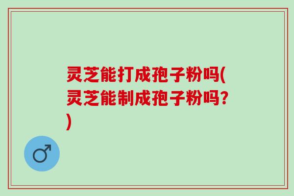 灵芝能打成孢子粉吗(灵芝能制成孢子粉吗？)