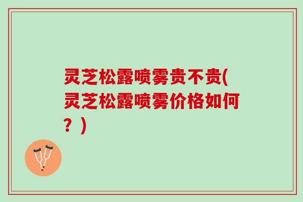 灵芝松露喷雾贵不贵(灵芝松露喷雾价格如何？)