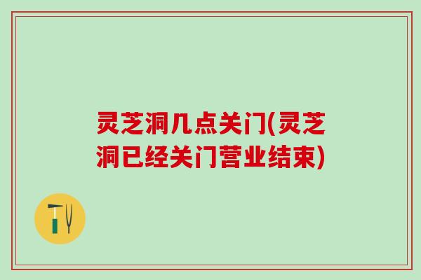 灵芝洞几点关门(灵芝洞已经关门营业结束)