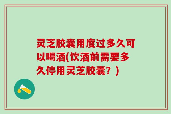 灵芝胶囊用度过多久可以喝酒(饮酒前需要多久停用灵芝胶囊？)