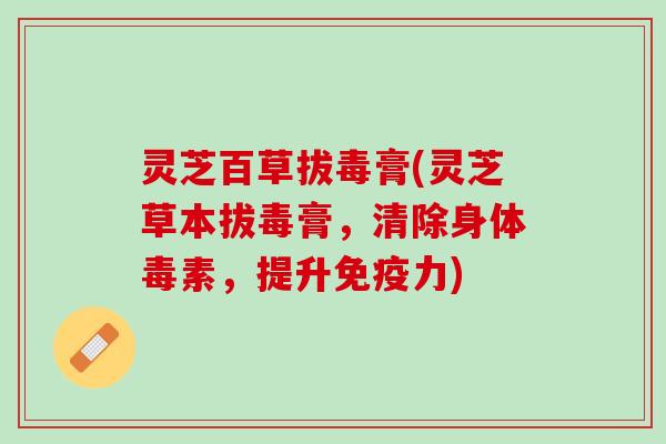 灵芝百草拔毒膏(灵芝草本拔毒膏，清除身体毒素，提升免疫力)