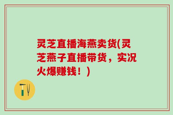 灵芝直播海燕卖货(灵芝燕子直播带货，实况火爆赚钱！)