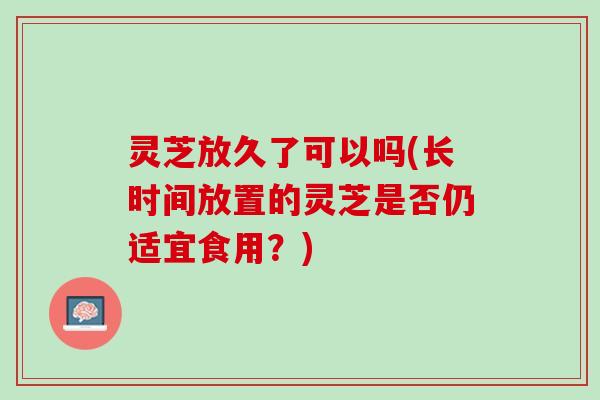 灵芝放久了可以吗(长时间放置的灵芝是否仍适宜食用？)