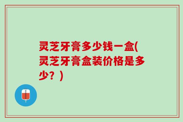灵芝牙膏多少钱一盒(灵芝牙膏盒装价格是多少？)