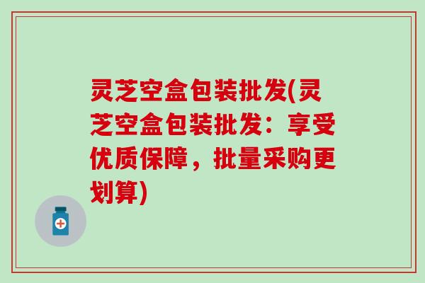 灵芝空盒包装批发(灵芝空盒包装批发：享受优质保障，批量采购更划算)