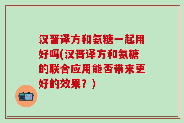 汉晋译方和氨糖一起用好吗(汉晋译方和氨糖的联合应用能否带来更好的效果？)