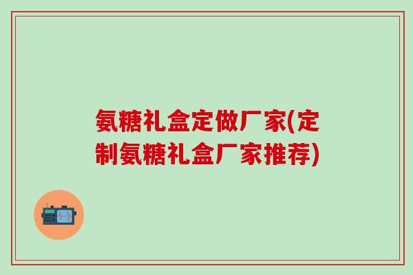 氨糖礼盒定做厂家(定制氨糖礼盒厂家推荐)