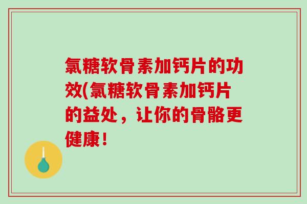 氯糖软骨素加钙片的功效(氯糖软骨素加钙片的益处，让你的骨骼更健康！