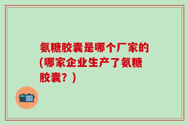 氨糖胶囊是哪个厂家的(哪家企业生产了氨糖胶囊？)