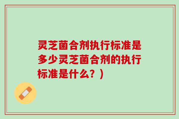 灵芝菌合剂执行标准是多少灵芝菌合剂的执行标准是什么？)
