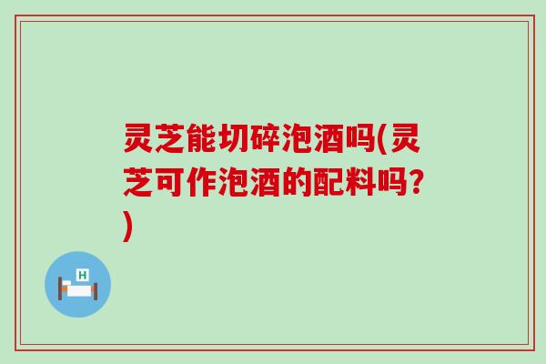 灵芝能切碎泡酒吗(灵芝可作泡酒的配料吗?) 灵芝能切碎泡酒吗(灵芝可作泡酒的配料吗?)