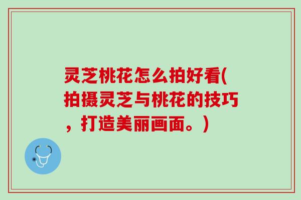 灵芝桃花怎么拍好看(拍摄灵芝与桃花的技巧，打造美丽画面。)