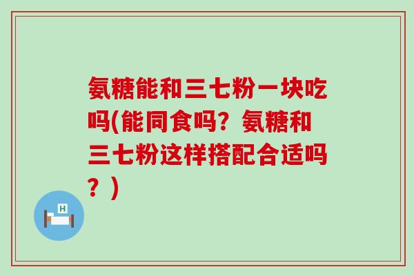氨糖能和三七粉一块吃吗(能同食吗？氨糖和三七粉这样搭配合适吗？)