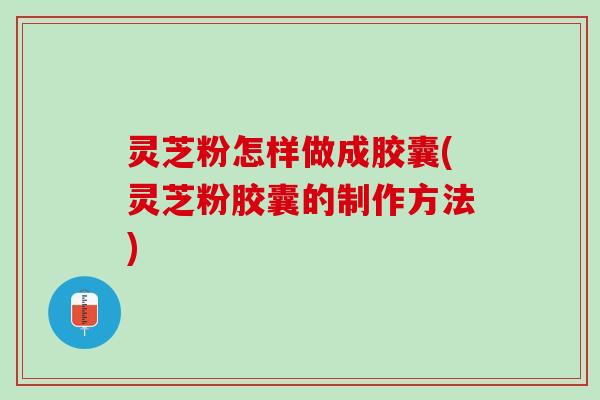 灵芝粉怎样做成胶囊(灵芝粉胶囊的制作方法)