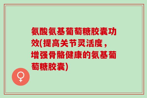氨酸氨基葡萄糖胶囊功效(提高关节灵活度，增强骨骼健康的氨基葡萄糖胶囊)