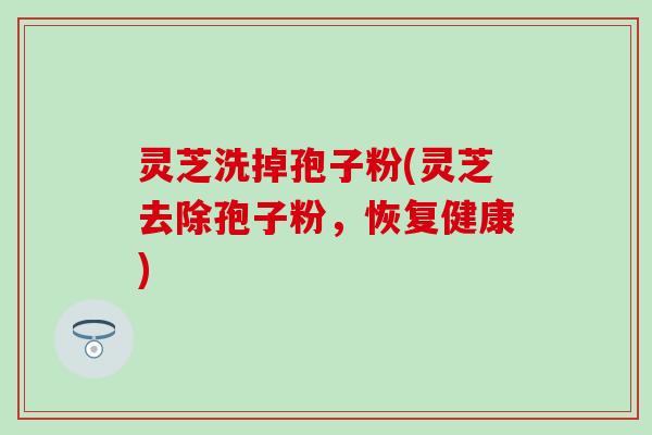 灵芝洗掉孢子粉(灵芝去除孢子粉，恢复健康)