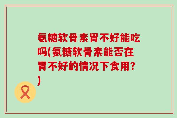 氨糖软骨素胃不好能吃吗(氨糖软骨素能否在胃不好的情况下食用？)