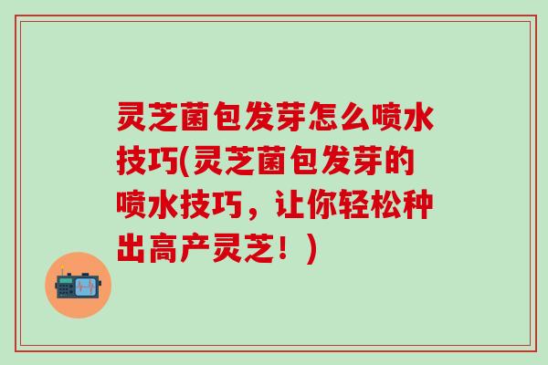 灵芝菌包发芽怎么喷水技巧(灵芝菌包发芽的喷水技巧，让你轻松种出高产灵芝！)