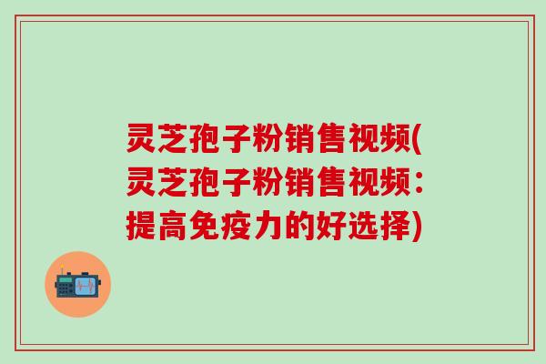 灵芝孢子粉销售视频(灵芝孢子粉销售视频：提高免疫力的好选择)