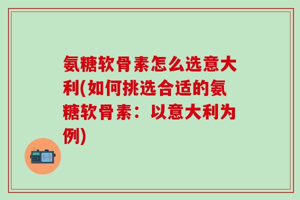 氨糖软骨素怎么选意大利(如何挑选合适的氨糖软骨素：以意大利为例)