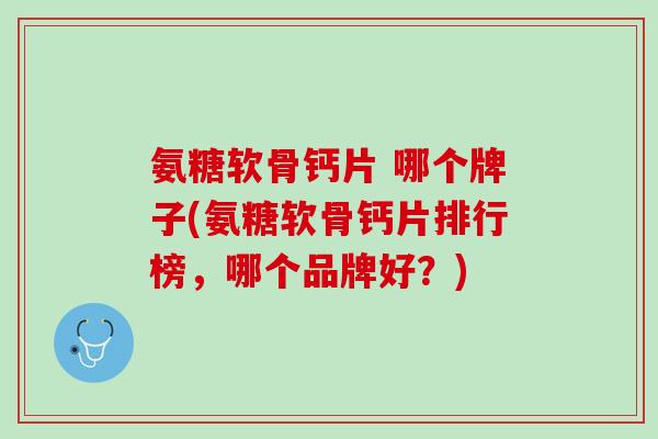 氨糖软骨钙片 哪个牌子(氨糖软骨钙片排行榜，哪个品牌好？)