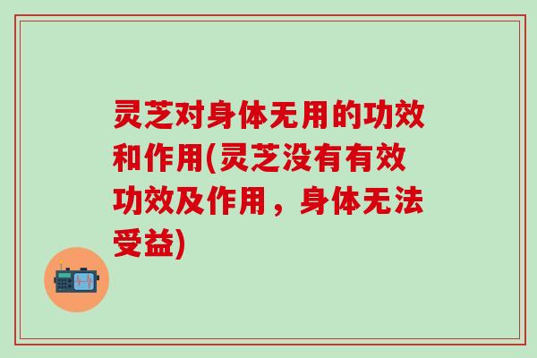 灵芝对身体无用的功效和作用(灵芝没有有效功效及作用，身体无法受益)
