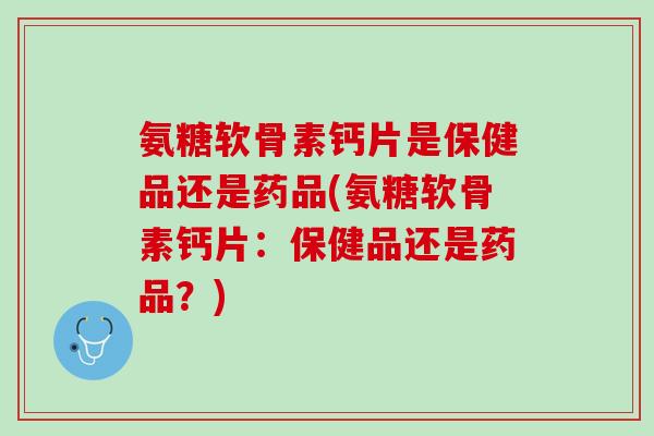 氨糖软骨素钙片是保健品还是药品(氨糖软骨素钙片：保健品还是药品？)