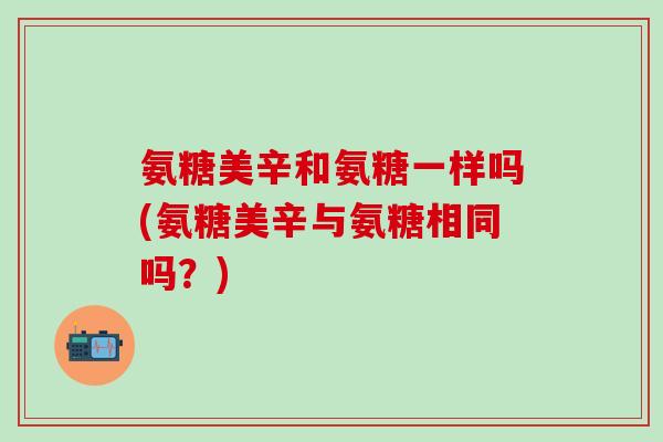 氨糖美辛和氨糖一样吗(氨糖美辛与氨糖相同吗？)