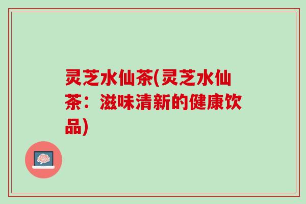 灵芝水仙茶(灵芝水仙茶：滋味清新的健康饮品)