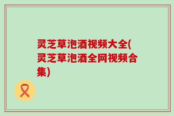 灵芝草泡酒视频大全(灵芝草泡酒全网视频合集)