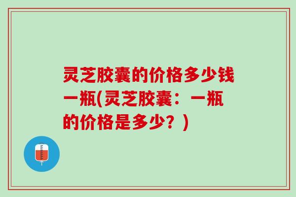 灵芝胶囊的价格多少钱一瓶(灵芝胶囊：一瓶的价格是多少？)