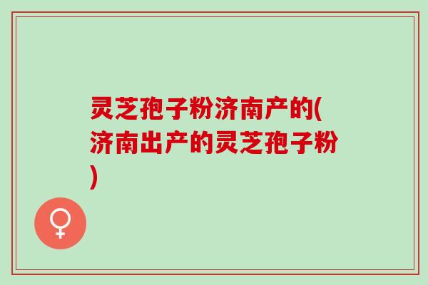 灵芝孢子粉济南产的(济南出产的灵芝孢子粉)