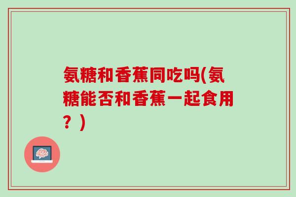 氨糖和香蕉同吃吗(氨糖能否和香蕉一起食用？)