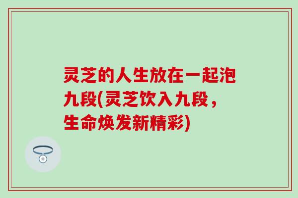 灵芝的人生放在一起泡九段(灵芝饮入九段，生命焕发新精彩)