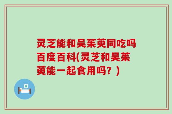 灵芝能和吴茱萸同吃吗百度百科(灵芝和吴茱萸能一起食用吗？)