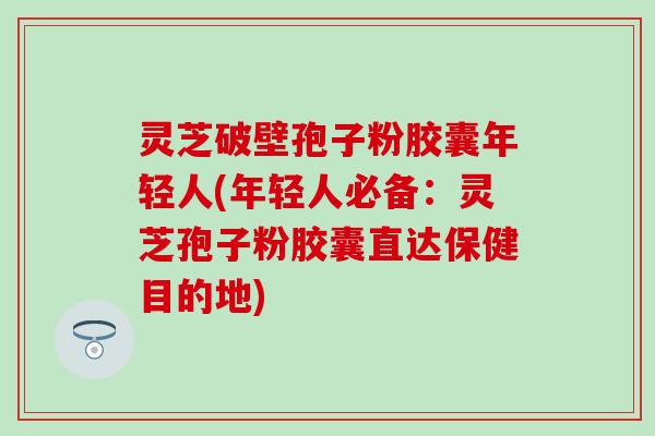 灵芝破壁孢子粉胶囊年轻人(年轻人必备：灵芝孢子粉胶囊直达保健目的地)