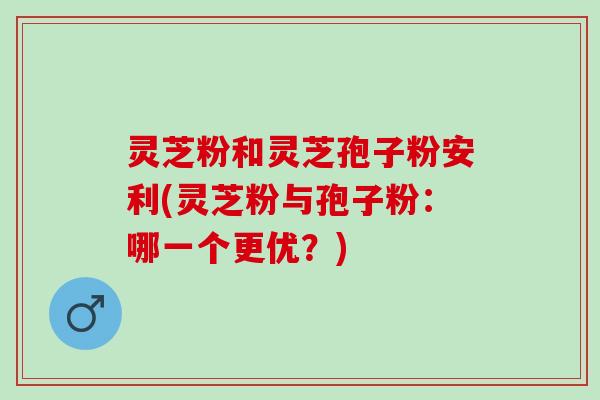 灵芝粉和灵芝孢子粉安利(灵芝粉与孢子粉：哪一个更优？)