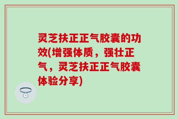 灵芝扶正正气胶囊的功效(增强体质，强壮正气，灵芝扶正正气胶囊体验分享)