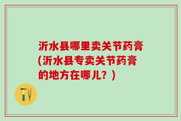 沂水县哪里卖关节药膏(沂水县专卖关节药膏的地方在哪儿？)