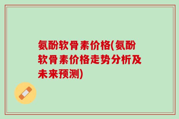 氨酚软骨素价格(氨酚软骨素价格走势分析及未来预测)