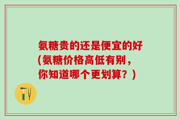 氨糖贵的还是便宜的好(氨糖价格高低有别，你知道哪个更划算？)