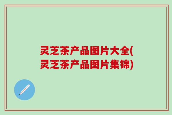 灵芝茶产品图片大全(灵芝茶产品图片集锦)
