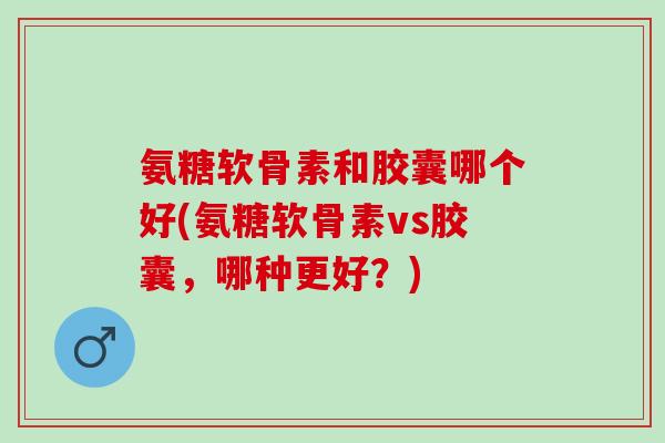 氨糖软骨素和胶囊哪个好(氨糖软骨素vs胶囊，哪种更好？)
