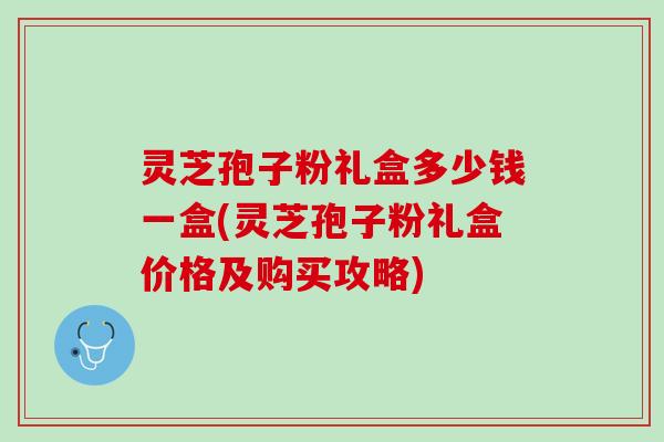 灵芝孢子粉礼盒多少钱一盒(灵芝孢子粉礼盒价格及购买攻略)