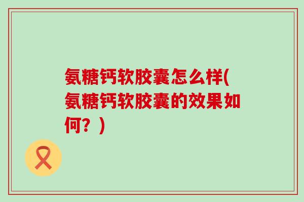 氨糖钙软胶囊怎么样(氨糖钙软胶囊的效果如何？)