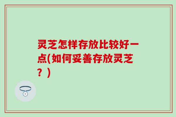 灵芝怎样存放比较好一点(如何妥善存放灵芝？)